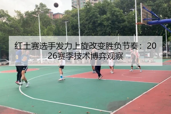 红土赛选手发力上旋改变胜负节奏：2026赛季技术博弈观察